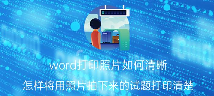 word打印照片如何清晰 怎样将用照片拍下来的试题打印清楚？